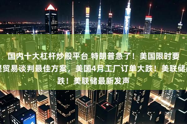 国内十大杠杆炒股平台 特朗普急了！美国限时要求各国提贸易谈判最佳方案，美国4月工厂订单大跌！美联储最新发声