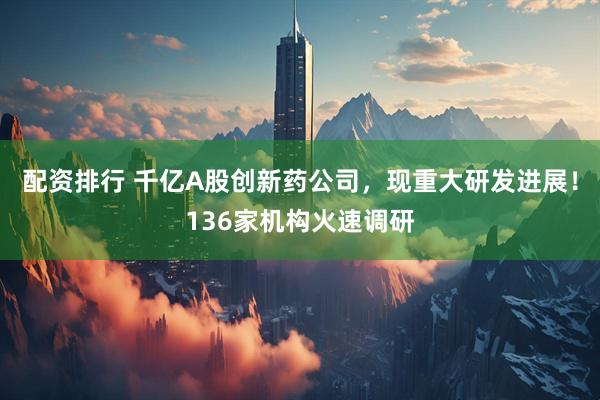 配资排行 千亿A股创新药公司，现重大研发进展！136家机构火速调研