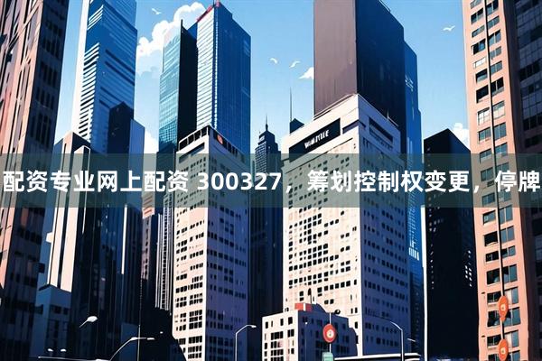 配资专业网上配资 300327，筹划控制权变更，停牌