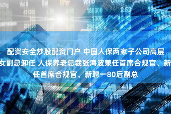 配资安全炒股配资门户 中国人保两家子公司高层调整！再保险女副总卸任 人保养老总裁张海波兼任首席合规官、新聘一80后副总
