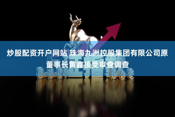 炒股配资开户网站 珠海九洲控股集团有限公司原董事长黄鑫接受审查调查