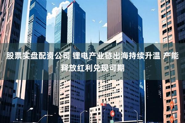 股票实盘配资公司 锂电产业链出海持续升温 产能释放红利兑现可期
