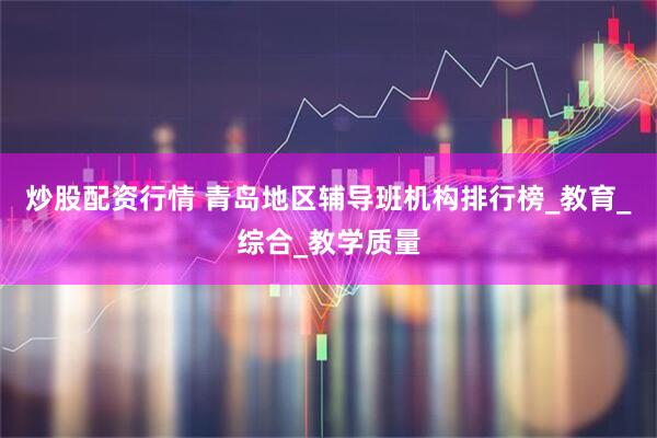 炒股配资行情 青岛地区辅导班机构排行榜_教育_综合_教学质量