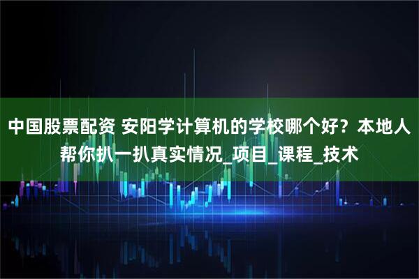 中国股票配资 安阳学计算机的学校哪个好？本地人帮你扒一扒真实情况_项目_课程_技术