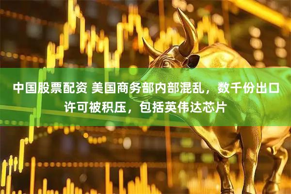 中国股票配资 美国商务部内部混乱，数千份出口许可被积压，包括英伟达芯片