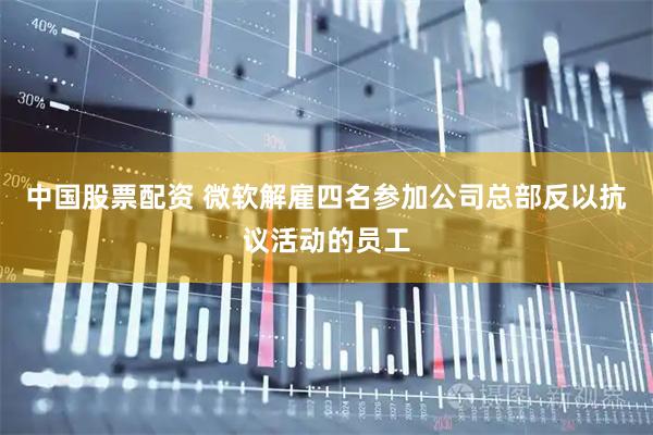 中国股票配资 微软解雇四名参加公司总部反以抗议活动的员工