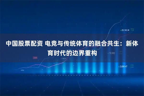 中国股票配资 电竞与传统体育的融合共生：新体育时代的边界重构